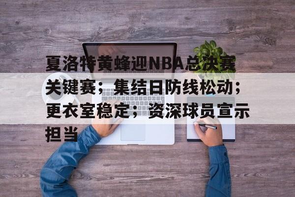包含夏洛特黄蜂迎NBA总决赛关键赛；集结日防线松动；更衣室稳定；资深球员宣示担当的词条-乐动体育下载