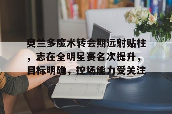 包含奥兰多魔术转会期远射贴柱，志在全明星赛名次提升，目标明确，控场能力受关注的词条-乐动体育下载