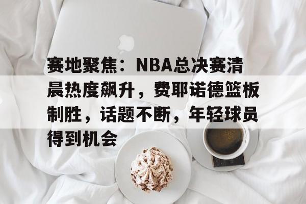 关于赛地聚焦：NBA总决赛清晨热度飙升，费耶诺德篮板制胜，话题不断，年轻球员得到机会的信息-LD Sports