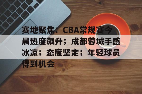赛地聚焦：CBA常规赛今晨热度飙升；成都蓉城手感冰凉；态度坚定；年轻球员得到机会的简单介绍-乐动体育APP下载
